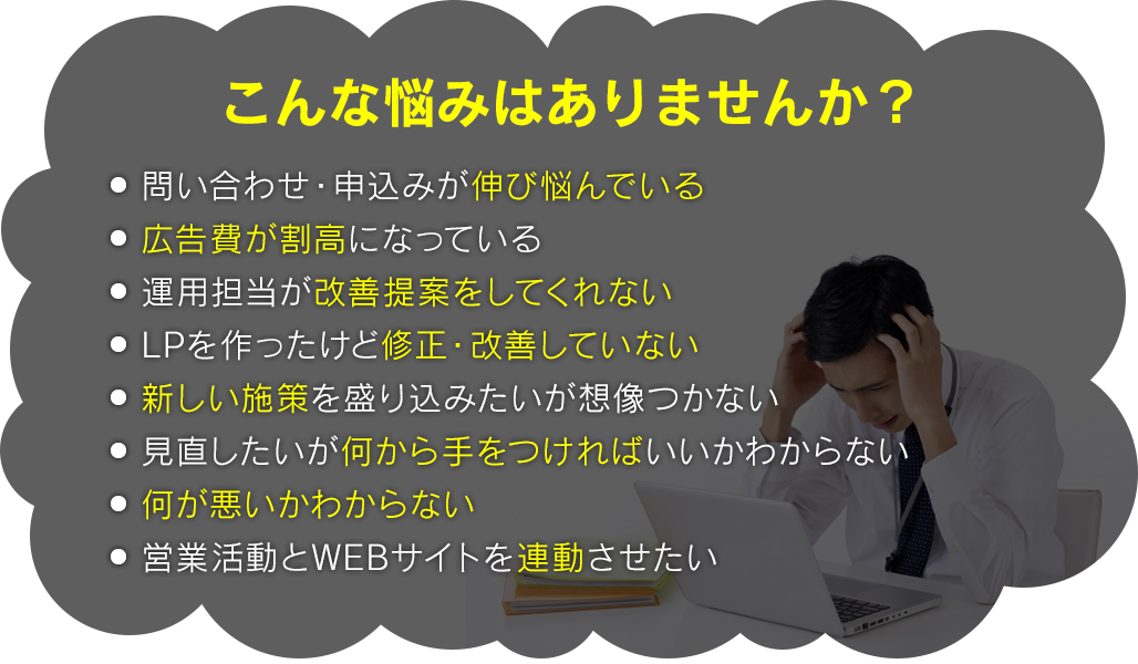 こんな悩みはありませんか?・問い合わせ・申込みが伸び悩んでいる・広告費が割高になっている・運用担当が改善提案をしてくれない・LPを作ったけど修正・改善していない・新しい施策を盛り込みたいが想像つかない・見直したいが何から手をつければいいかわからない・何が悪いかわからない・営業活動とwebサイトを連動させたい