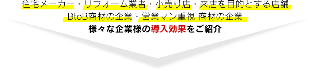 住宅メーカー・リフォーム業者・小売り店・来店を目的とする店舗 BtoB商材の企業・営業マン重視 商材の企業 様々な企業様の導入効果をご紹介